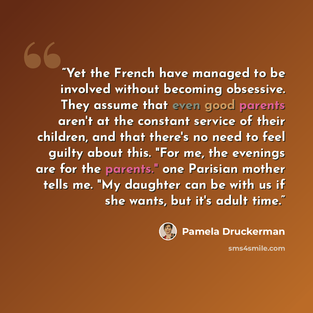 “Yet the French have managed to be involved without becoming obsessive. They assume that even good parents aren't at the constant service of their children, and that there's no need to feel guilty about this. "For me, the evenings are for the parents." one Parisian mother tells me. "My daughter can…” quote by Pamela Druckerman