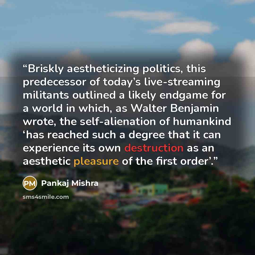 “Briskly aestheticizing politics, this predecessor of today’s live-streaming militants outlined a likely endgame for a world in which, as Walter Benjamin wrote, the self-alienation of humankind ‘has reached such a degree that it can experience its own destruction as an aesthetic pleasure of the…” quote by Pankaj Mishra