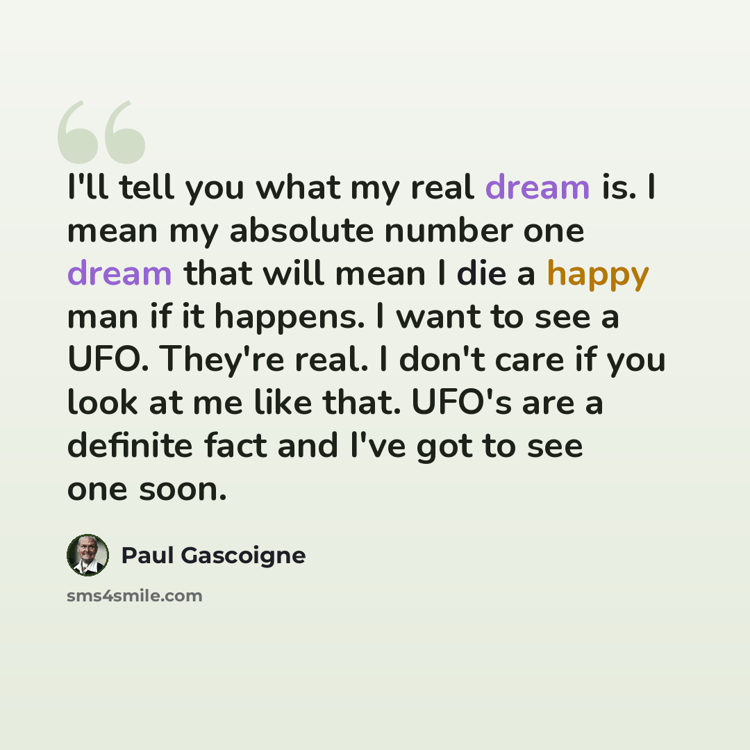 “I'll tell you what my real dream is. I mean my absolute number one dream that will mean I die a happy man if it happens. I want to see a UFO. They're real. I don't care if you look at me like that. UFO's are a definite fact and I've got to see one soon.” quote by Paul Gascoigne
