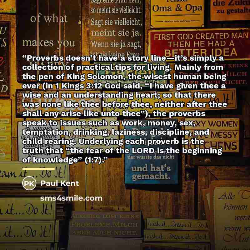 “Proverbs doesn’t have a story line—it’s simply a collection of practical tips for living. Mainly from the pen of King Solomon, the wisest human being ever (in 1 Kings 3:12 God said, “I have given thee a wise and an understanding heart; so that there was none like thee before thee, neither after…” quote by Paul Kent