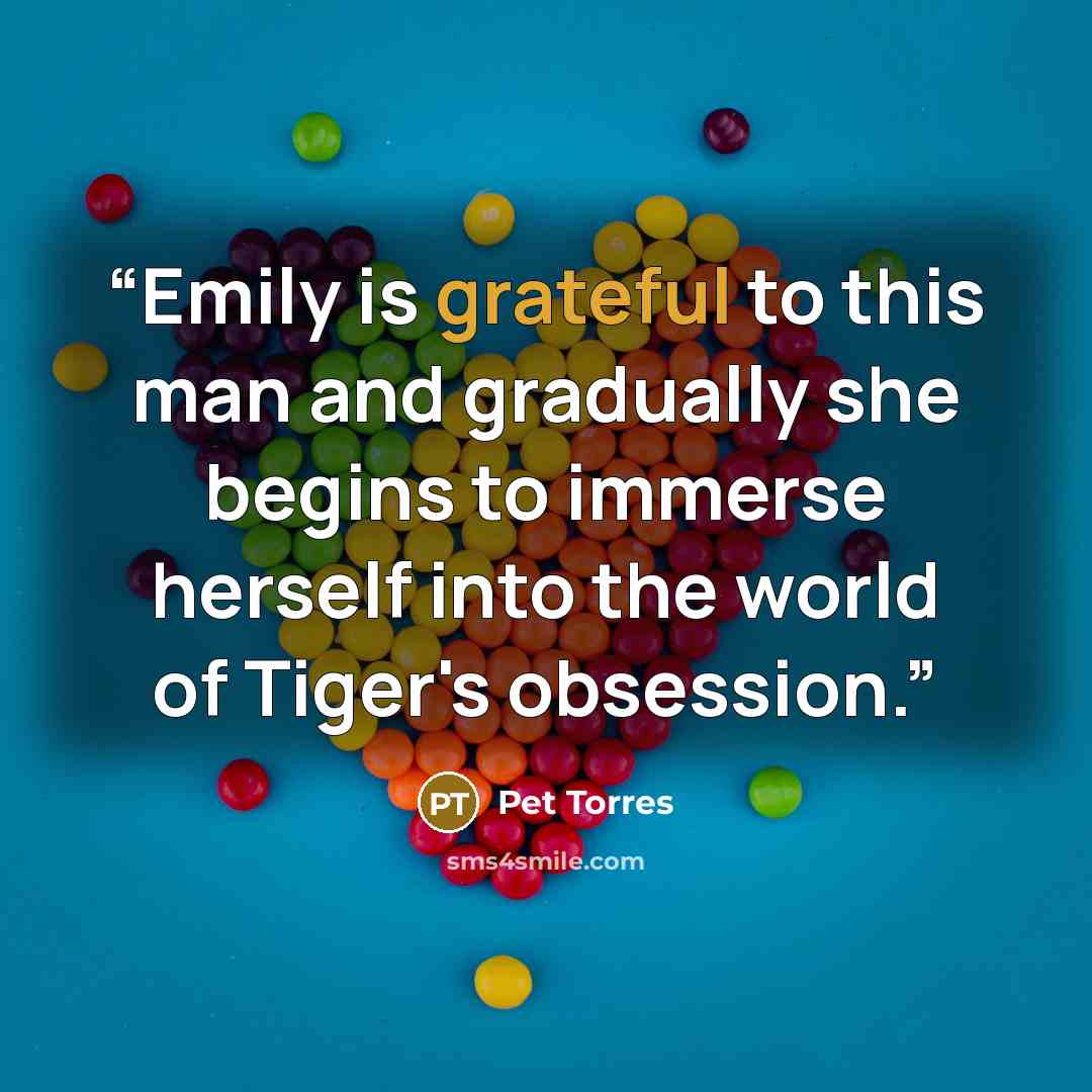 “Emily is grateful to this man and gradually she begins to immerse herself into the world of Tiger's obsession.” quote by Pet TorreS