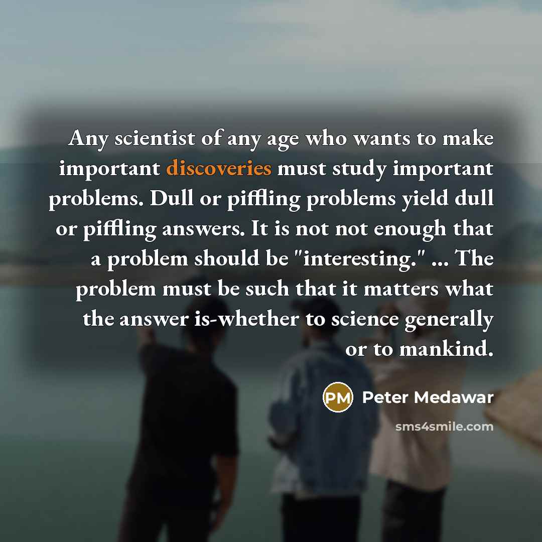 “Any scientist of any age who wants to make important discoveries must study important problems. Dull or piffling problems yield dull or piffling answers. It is not not enough that a problem should be "interesting." ... The problem must be such that it matters what the answer is-whether to science…” quote by Peter Medawar