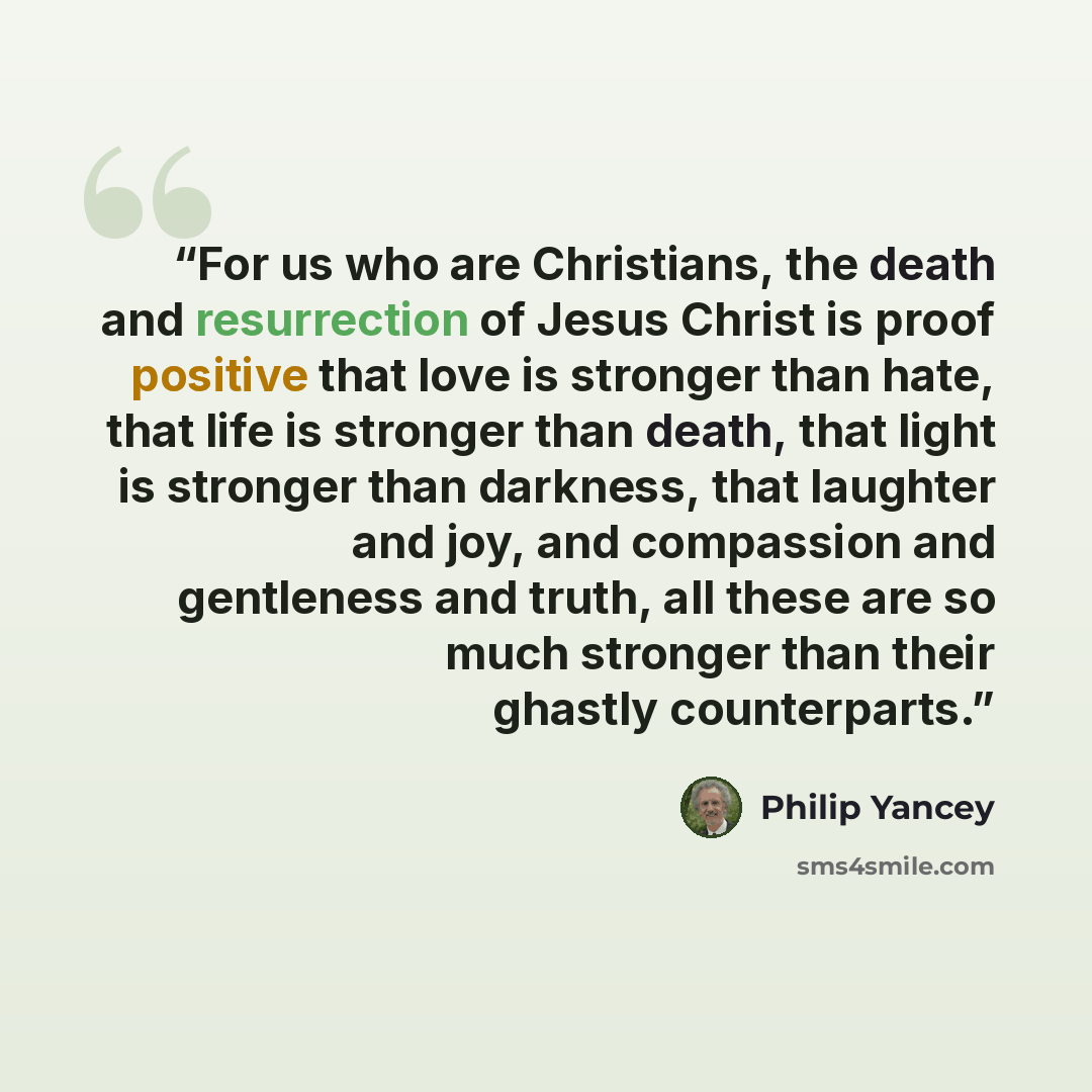 “For us who are Christians, the death and resurrection of Jesus Christ is proof positive that love is stronger than hate, that life is stronger than death, that light is stronger than darkness, that laughter and joy, and compassion and gentleness and truth, all these are so much stronger than their…” quote by Philip Yancey