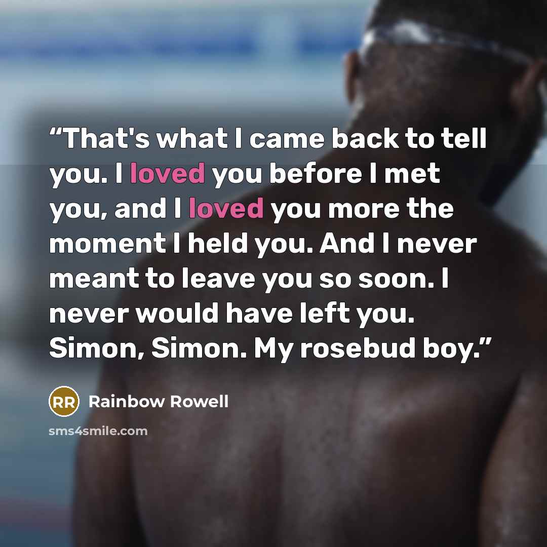 “That's what I came back to tell you. I loved you before I met you, and I loved you more the moment I held you. And I never meant to leave you so soon. I never would have left you. Simon, Simon. My rosebud boy.” quote by Rainbow Rowell