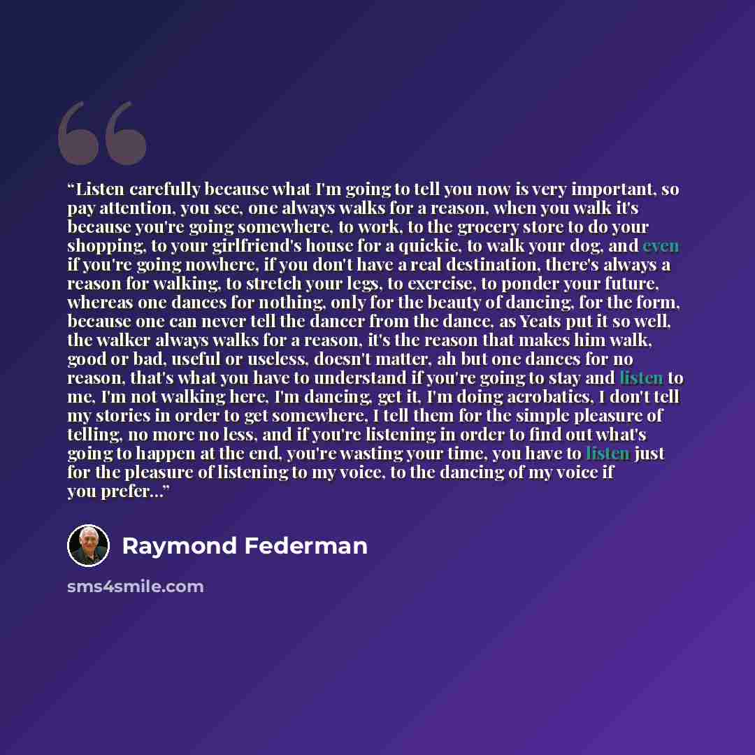 “Listen carefully because what I'm going to tell you now is very important, so pay attention, you see, one always walks for a reason, when you walk it's because you're going somewhere, to work, to the grocery store to do your shopping, to your girlfriend's house for a quickie, to walk your dog, and…” quote by Raymond Federman