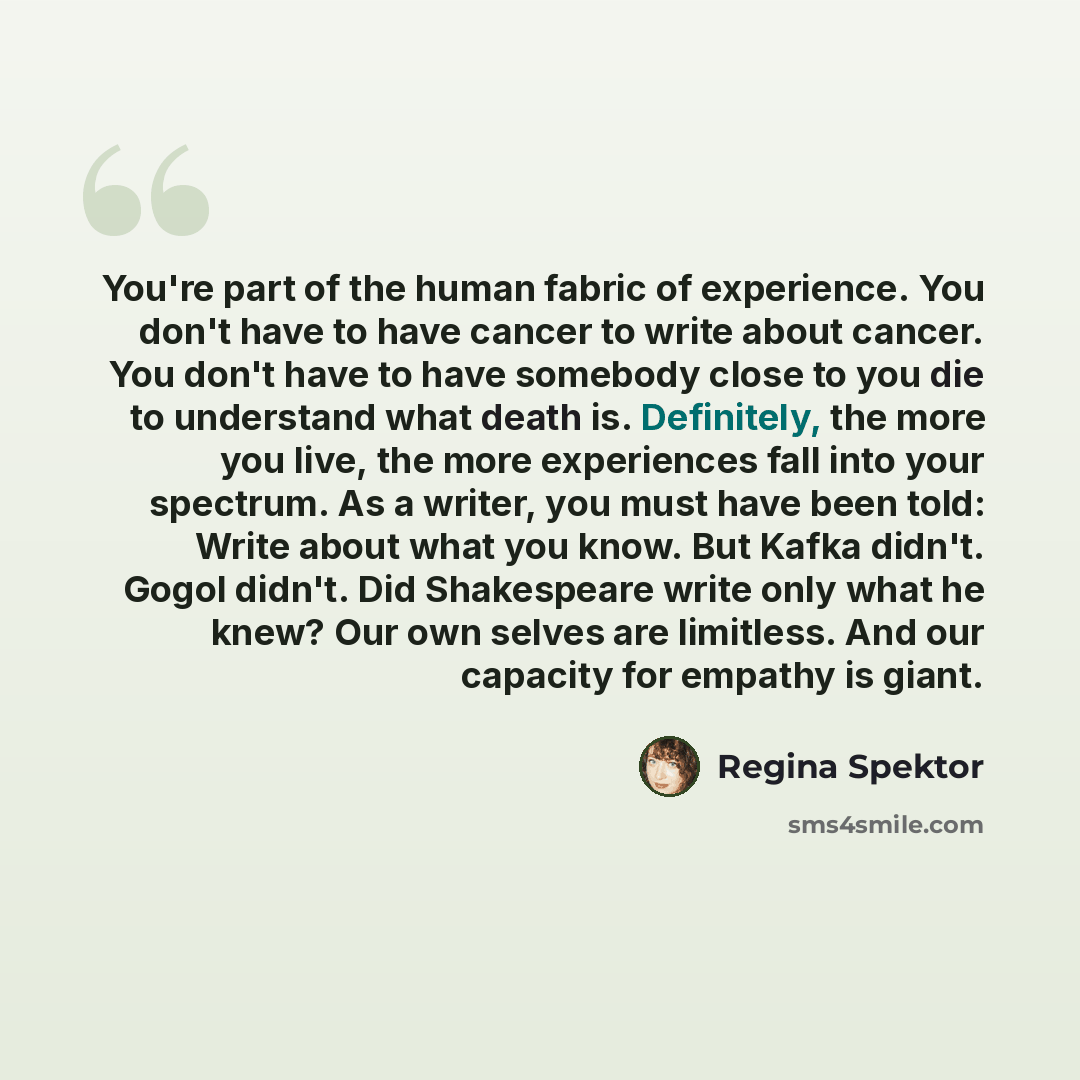 “You're part of the human fabric of experience. You don't have to have cancer to write about cancer. You don't have to have somebody close to you die to understand what death is. Definitely, the more you live, the more experiences fall into your spectrum. As a writer, you must have been told: Write…” quote by Regina Spektor