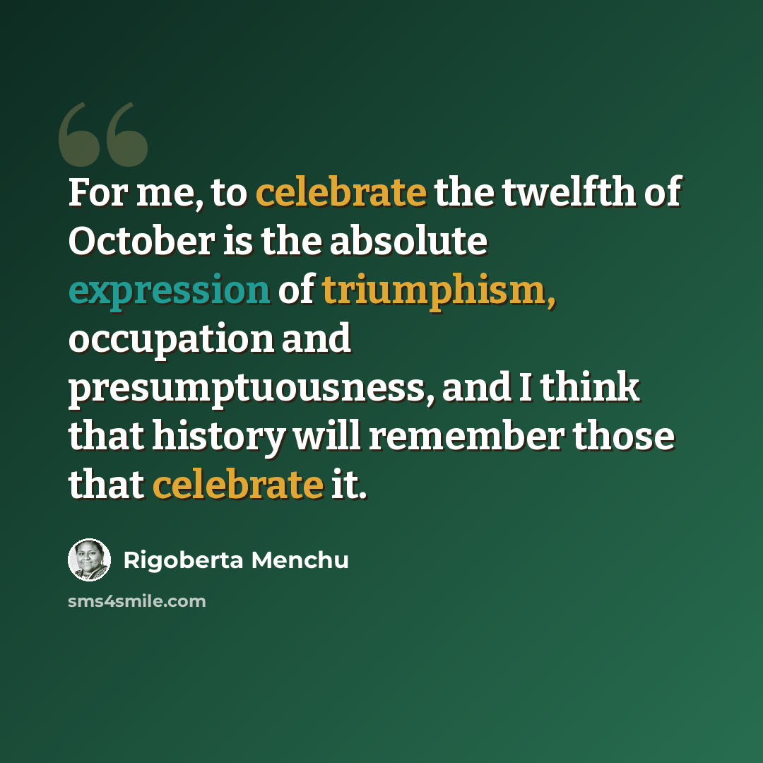 “For me, to celebrate the twelfth of October is the absolute expression of triumphism, occupation and presumptuousness, and I think that history will remember those that celebrate it.” quote by Rigoberta Menchu