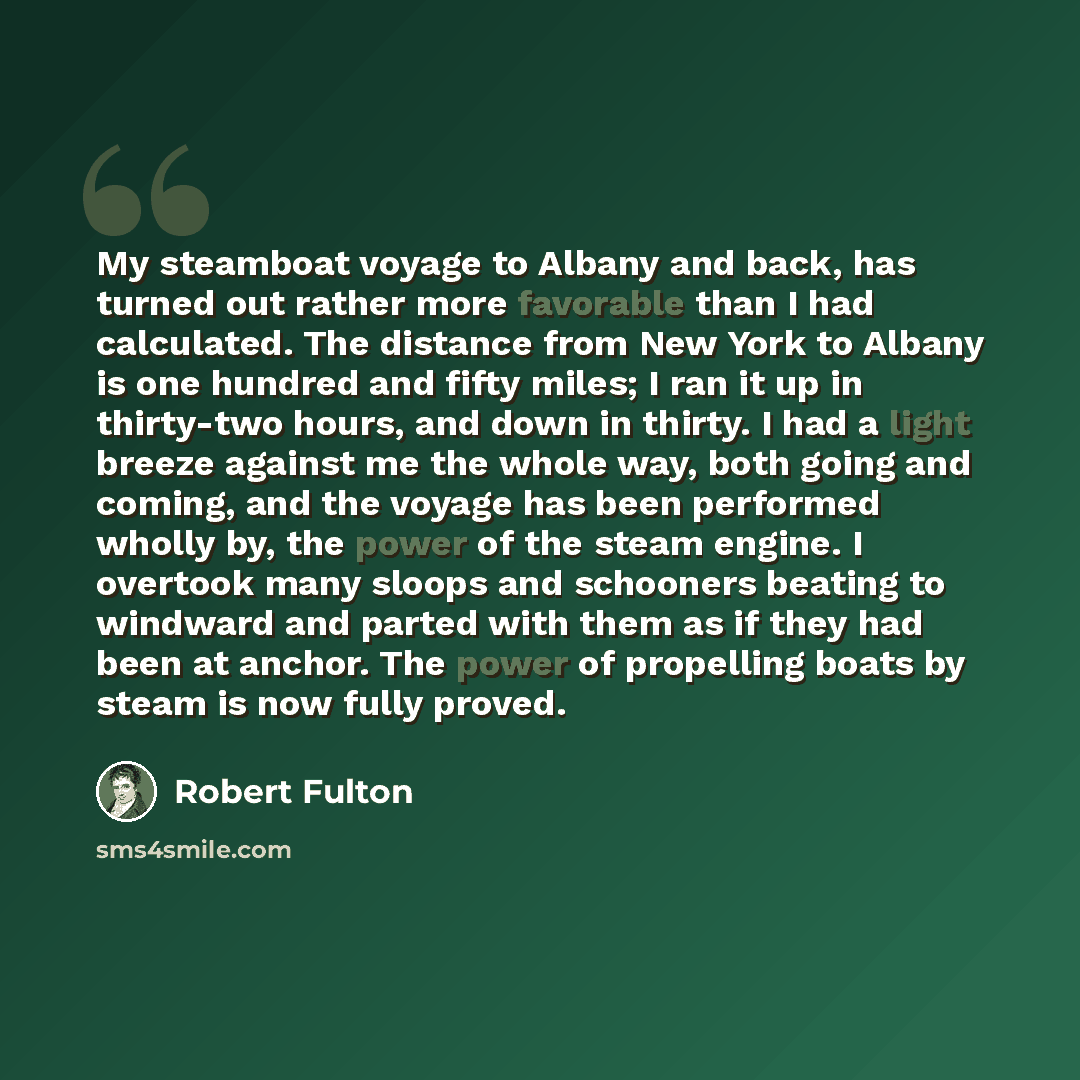 “My steamboat voyage to Albany and back, has turned out rather more favorable than I had calculated. The distance from New York to Albany is one hundred and fifty miles; I ran it up in thirty-two hours, and down in thirty. I had a light breeze against me the whole way, both going and coming, and…” quote by Robert Fulton