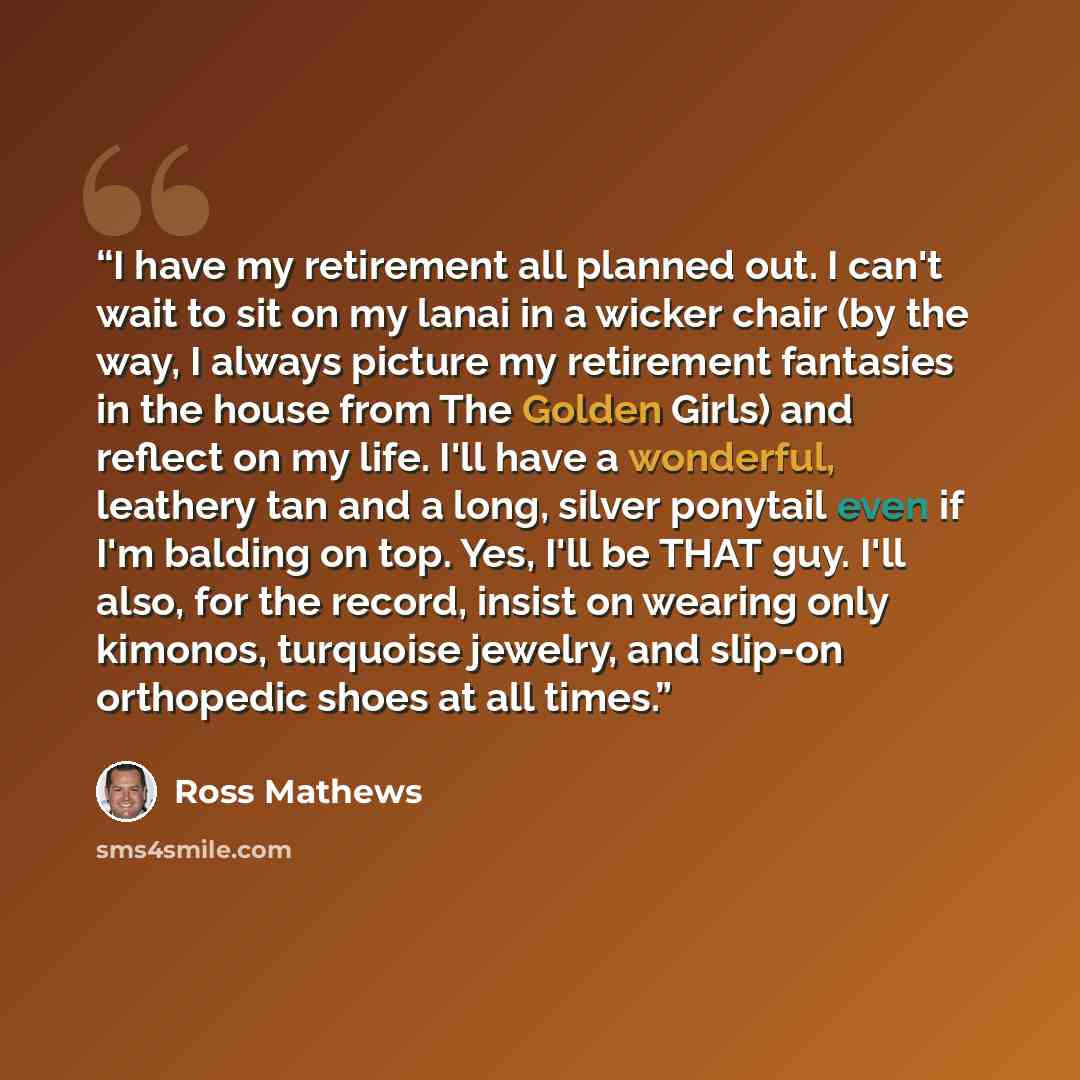 “I have my retirement all planned out. I can't wait to sit on my lanai in a wicker chair (by the way, I always picture my retirement fantasies in the house from The Golden Girls) and reflect on my life. I'll have a wonderful, leathery tan and a long, silver ponytail even if I'm balding on top. Yes…” quote by Ross Mathews