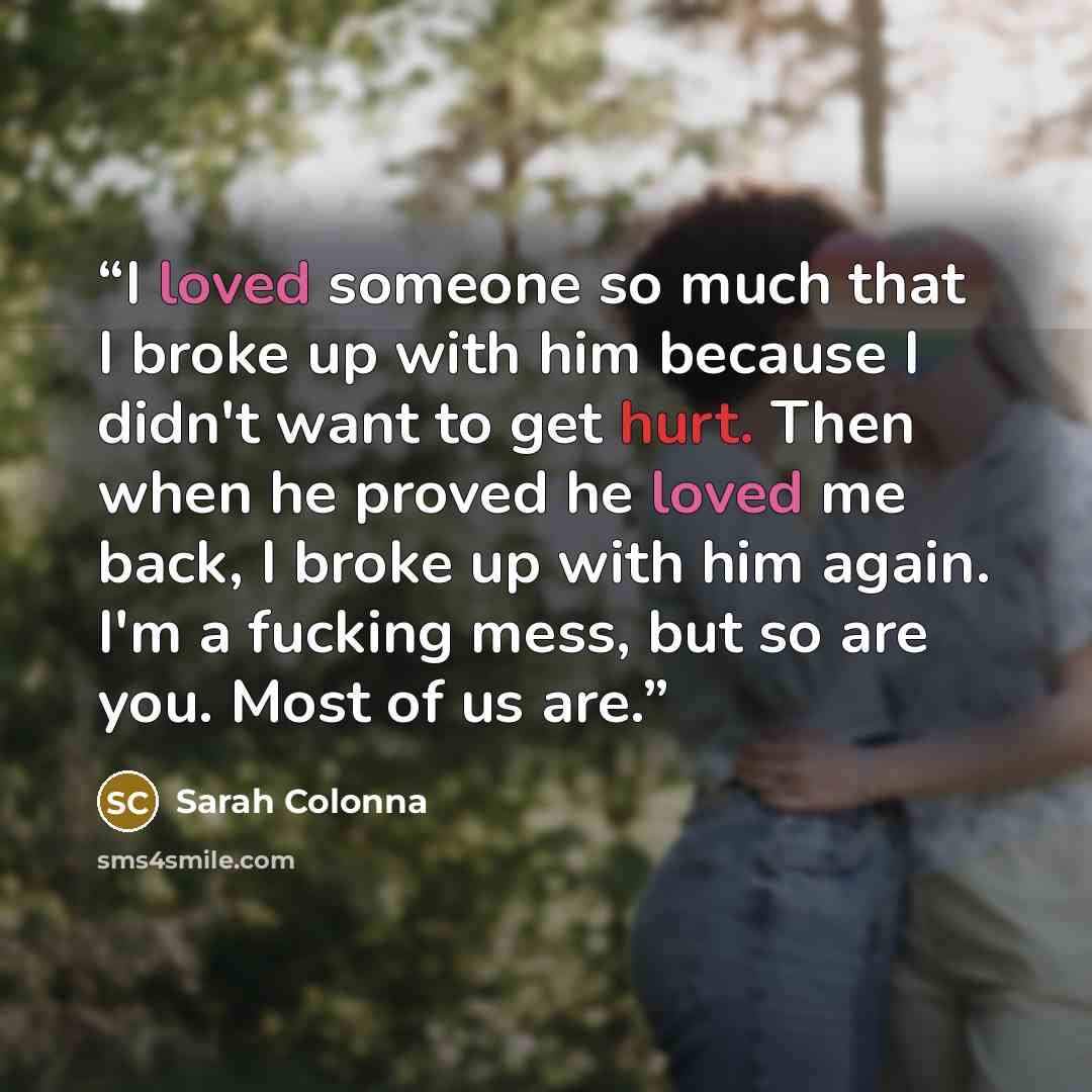 “I loved someone so much that I broke up with him because I didn't want to get hurt. Then when he proved he loved me back, I broke up with him again. I'm a fucking mess, but so are you. Most of us are.” quote by Sarah Colonna