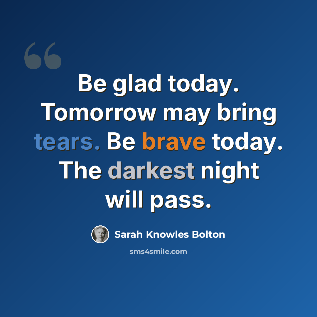“Be glad today. Tomorrow may bring tears. Be brave today. The darkest night will pass.” quote by Sarah Knowles Bolton