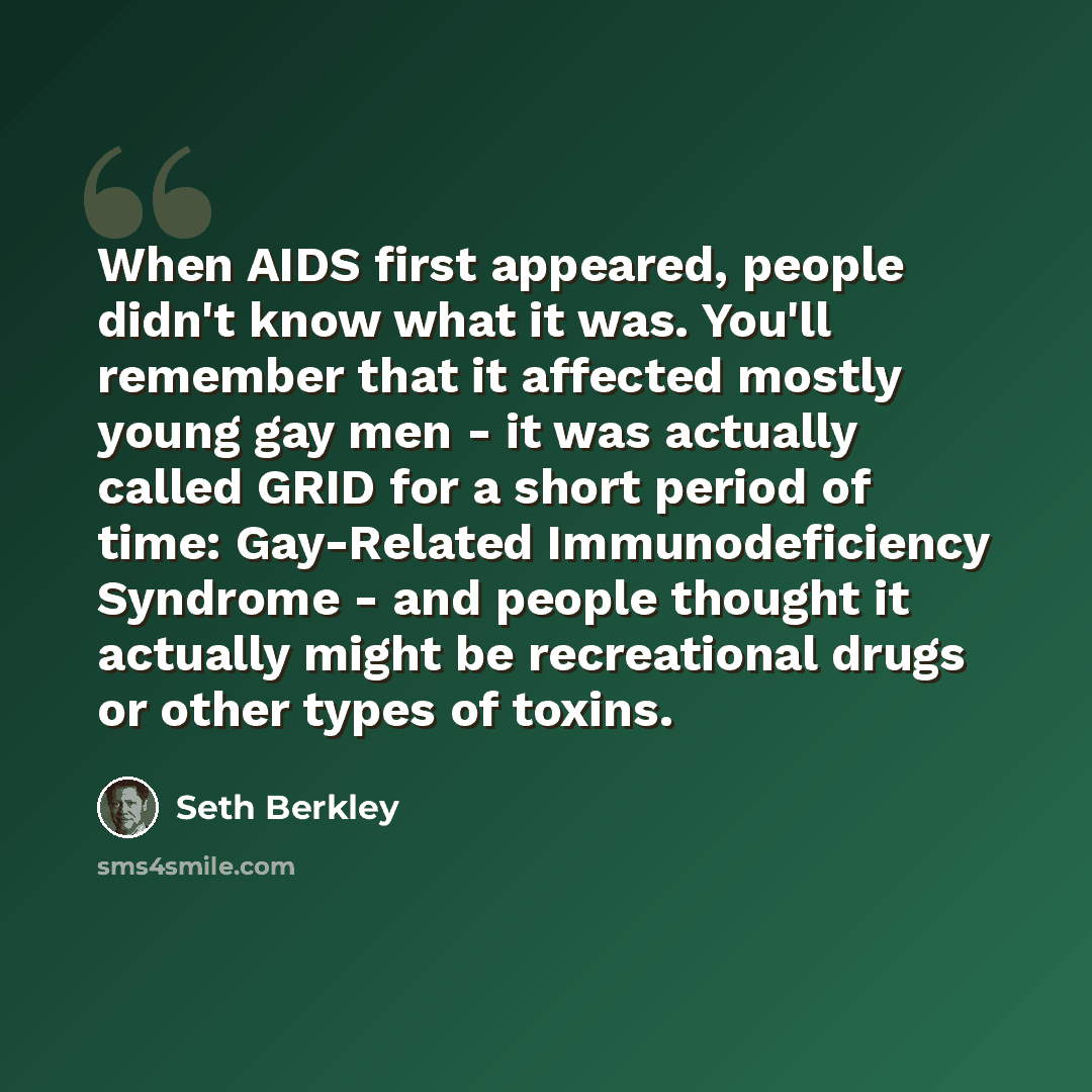 “When AIDS first appeared, people didn't know what it was. You'll remember that it affected mostly young gay men - it was actually called GRID for a short period of time: Gay-Related Immunodeficiency Syndrome - and people thought it actually might be recreational drugs or other types of toxins.” quote by Seth Berkley