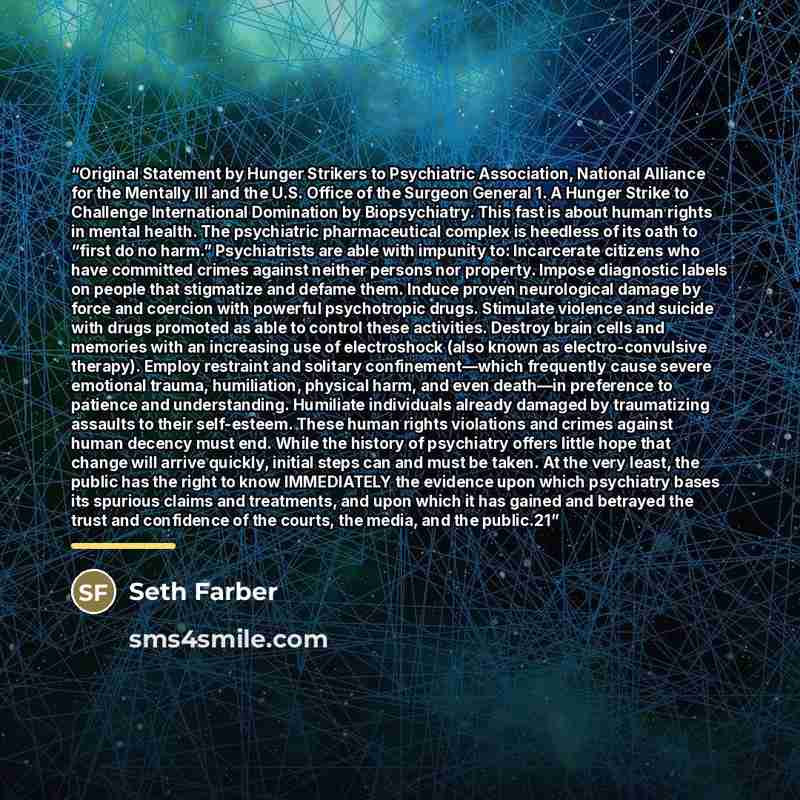 “Original Statement by Hunger Strikers to Psychiatric Association, National Alliance for the Mentally Ill and the U.S. Office of the Surgeon General 1. A Hunger Strike to Challenge International Domination by Biopsychiatry. This fast is about human rights in mental health. The psychiatric…” quote by Seth Farber