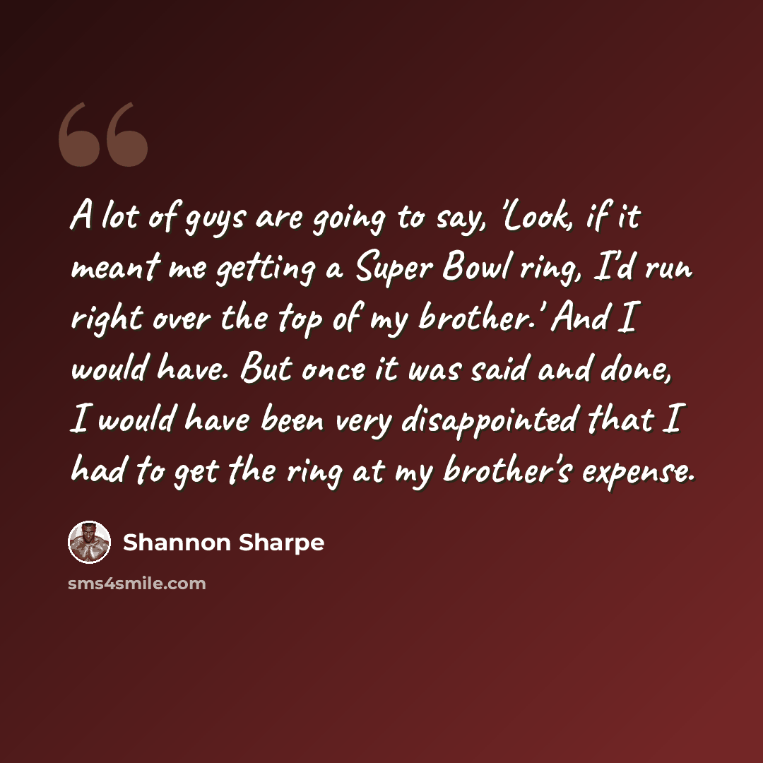 “A lot of guys are going to say, 'Look, if it meant me getting a Super Bowl ring, I'd run right over the top of my brother.' And I would have. But once it was said and done, I would have been very disappointed that I had to get the ring at my brother's expense.” quote by Shannon Sharpe