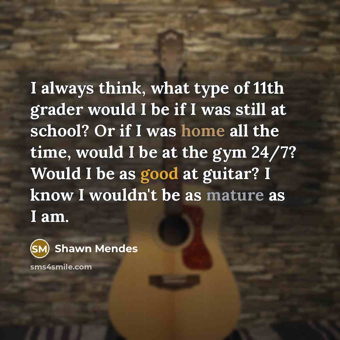 “I always think, what type of 11th grader would I be if I was still at school? Or if I was home all the time, would I be at the gym 24/7? Would I be as good at guitar? I know I wouldn't be as mature as I am.” quote by Shawn Mendes