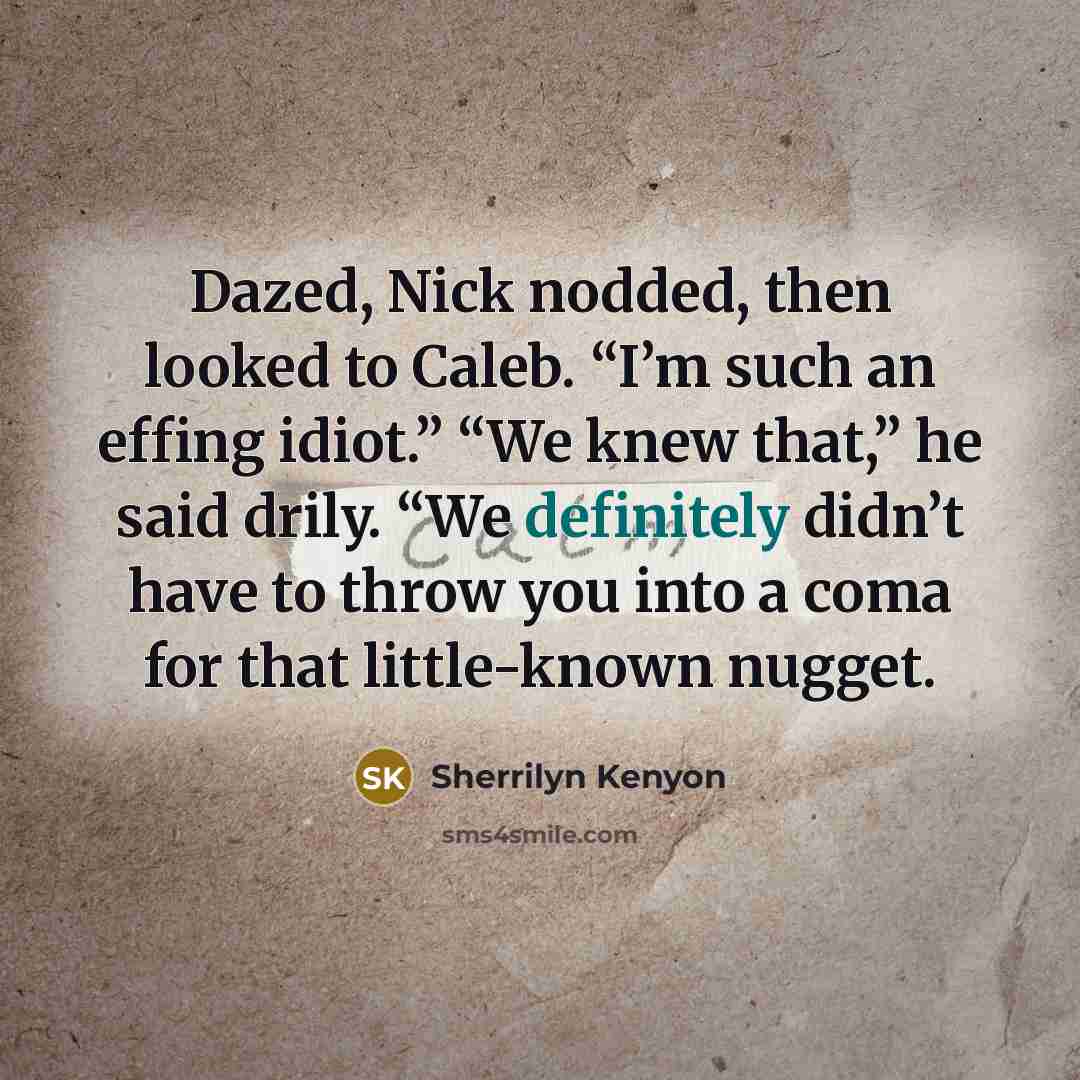 “Dazed, Nick nodded, then looked to Caleb. “I’m such an effing idiot.” “We knew that,” he said drily. “We definitely didn’t have to throw you into a coma for that little-known nugget.” quote by Sherrilyn Kenyon