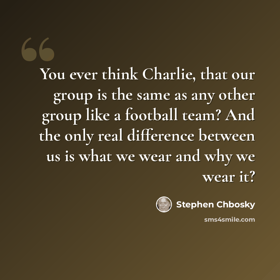 “You ever think Charlie, that our group is the same as any other group like a football team? And the only real difference between us is what we wear and why we wear it?” quote by Stephen Chbosky