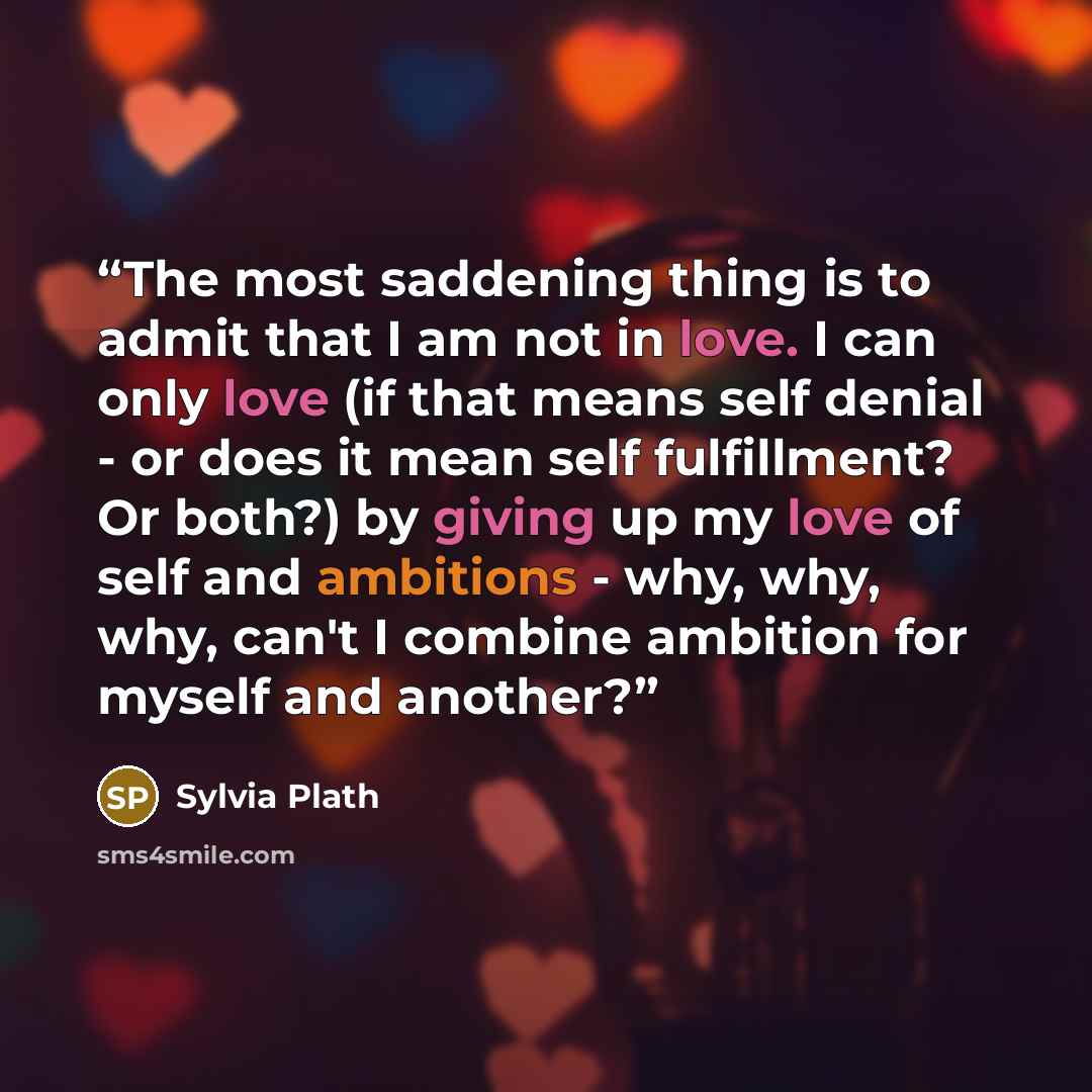 “The most saddening thing is to admit that I am not in love. I can only love (if that means self denial - or does it mean self fulfillment? Or both?) by giving up my love of self and ambitions - why, why, why, can't I combine ambition for myself and another?” quote by Sylvia Plath