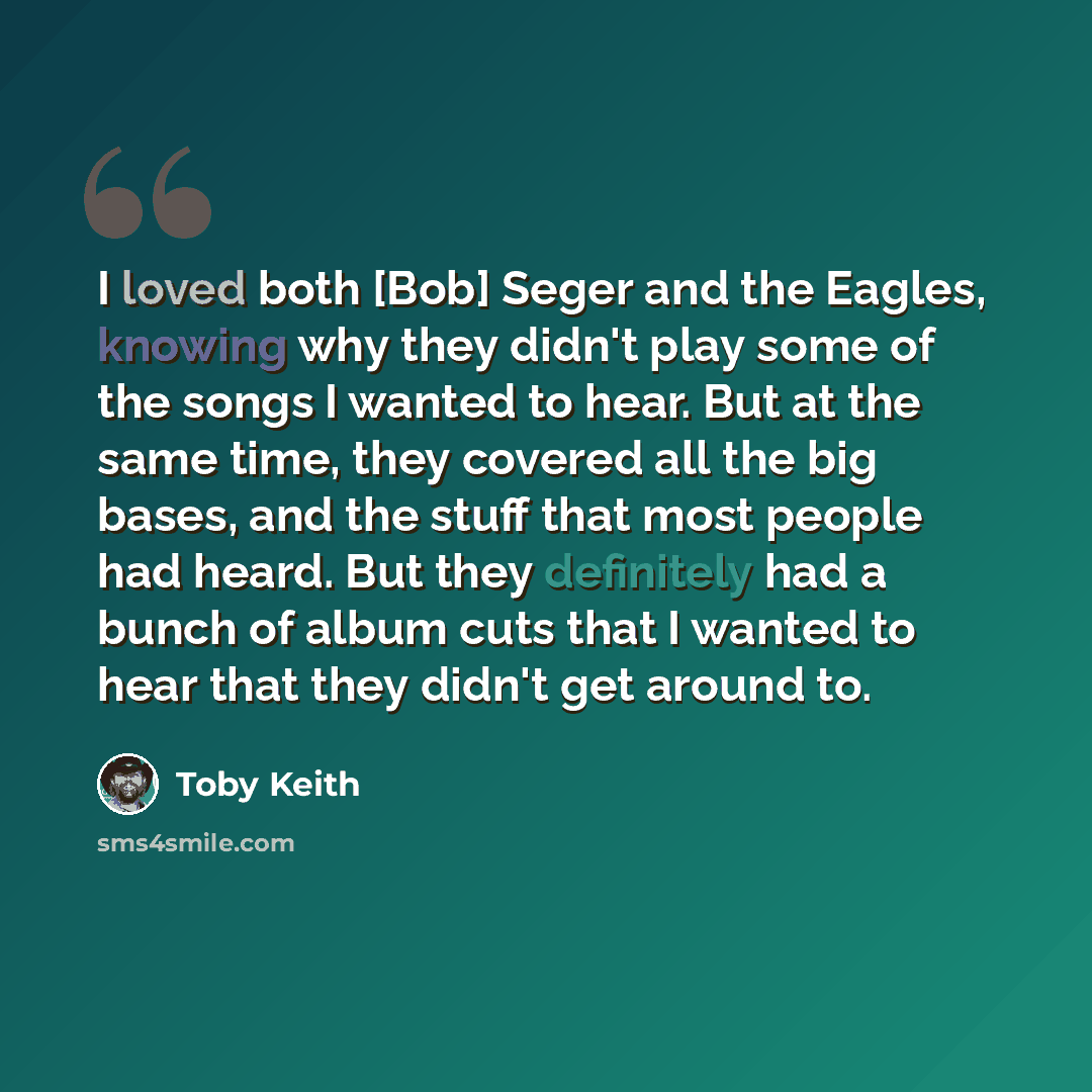 “I loved both [Bob] Seger and the Eagles, knowing why they didn't play some of the songs I wanted to hear. But at the same time, they covered all the big bases, and the stuff that most people had heard. But they definitely had a bunch of album cuts that I wanted to hear that they didn't get around…” quote by Toby Keith