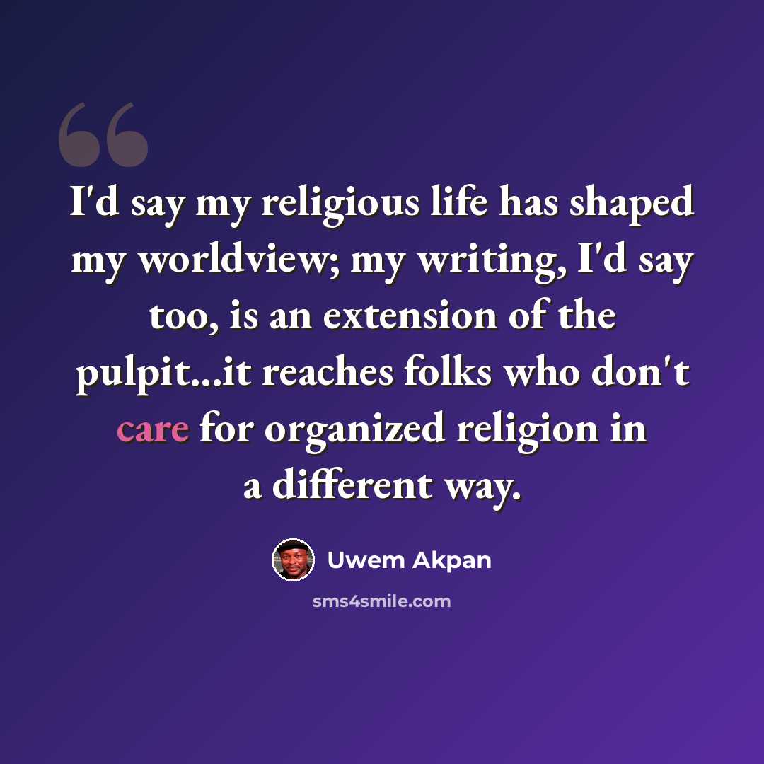 “I'd say my religious life has shaped my worldview; my writing, I'd say too, is an extension of the pulpit...it reaches folks who don't care for organized religion in a different way.” quote by Uwem Akpan