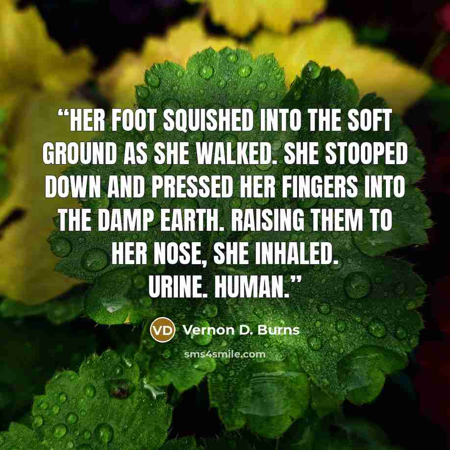 “Her foot squished into the soft ground as she walked. She stooped down and pressed her fingers into the damp earth. Raising them to her nose, she inhaled. Urine. Human.” quote by Vernon D. Burns
