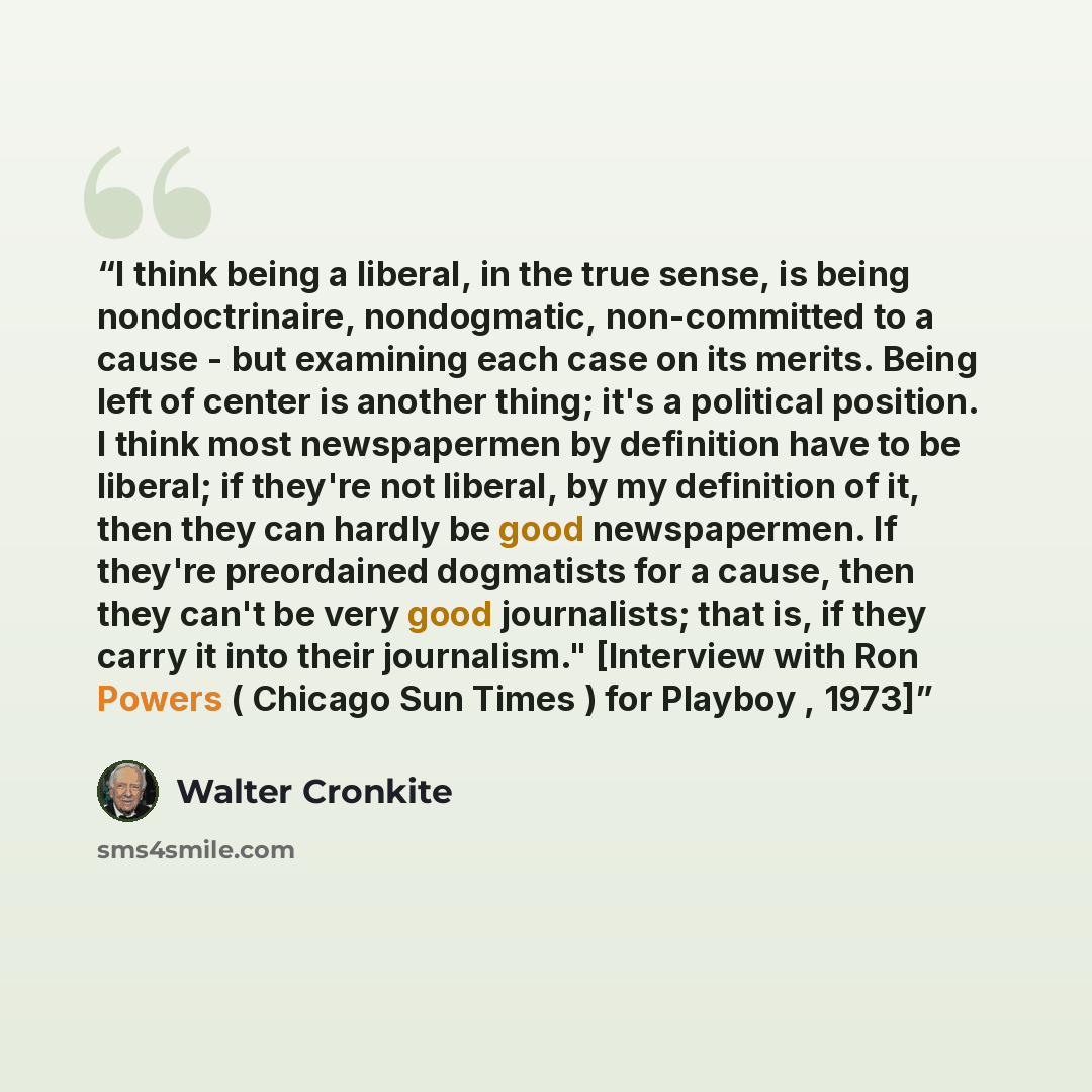 “I think being a liberal, in the true sense, is being nondoctrinaire, nondogmatic, non-committed to a cause - but examining each case on its merits. Being left of center is another thing; it's a political position. I think most newspapermen by definition have to be liberal; if they're not liberal…” quote by Walter Cronkite