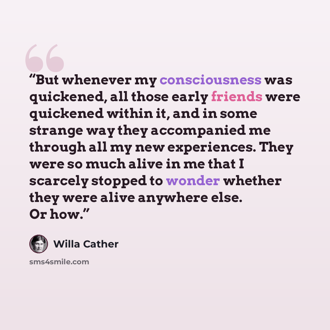“But whenever my consciousness was quickened, all those early friends were quickened within it, and in some strange way they accompanied me through all my new experiences. They were so much alive in me that I scarcely stopped to wonder whether they were alive anywhere else. Or how.” quote by Willa Cather