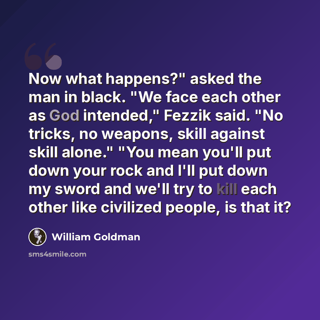 “Now what happens?" asked the man in black. "We face each other as God intended," Fezzik said. "No tricks, no weapons, skill against skill alone." "You mean you'll put down your rock and I'll put down my sword and we'll try to kill each other like civilized people, is that it?” quote by William Goldman