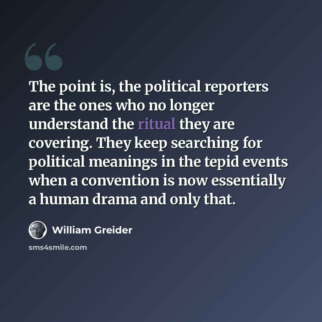 “The point is, the political reporters are the ones who no longer understand the ritual they are covering. They keep searching for political meanings in the tepid events when a convention is now essentially a human drama and only that.” quote by William Greider