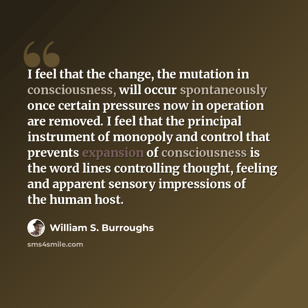 “I feel that the change, the mutation in consciousness, will occur spontaneously once certain pressures now in operation are removed. I feel that the principal instrument of monopoly and control that prevents expansion of consciousness is the word lines controlling thought, feeling and apparent…” quote by William S. Burroughs