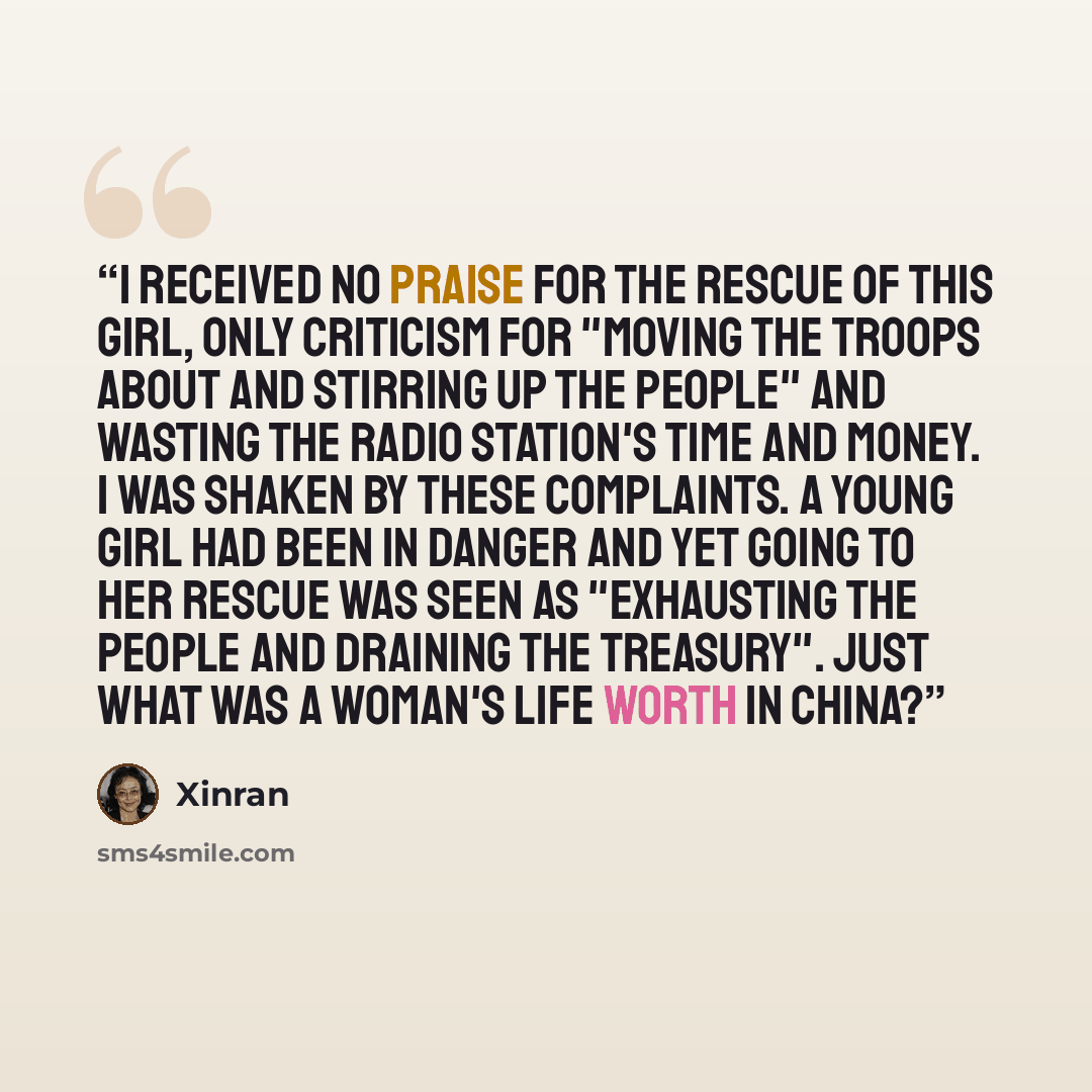 “I received no praise for the rescue of this girl, only criticism for "moving the troops about and stirring up the people" and wasting the radio station's time and money. I was shaken by these complaints. A young girl had been in danger and yet going to her rescue was seen as "exhausting the people…” quote by Xinran