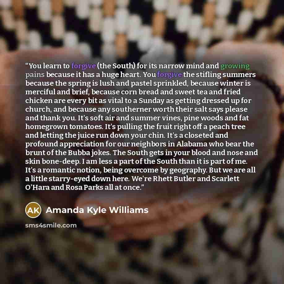“You learn to forgive (the South) for its narrow mind and growing pains because it has a huge heart. You forgive the stifling summers because the spring is lush and pastel sprinkled, because winter is merciful and brief, because corn bread and sweet tea and fried chicken are every bit as vital to a…” quote by Amanda Kyle Williams