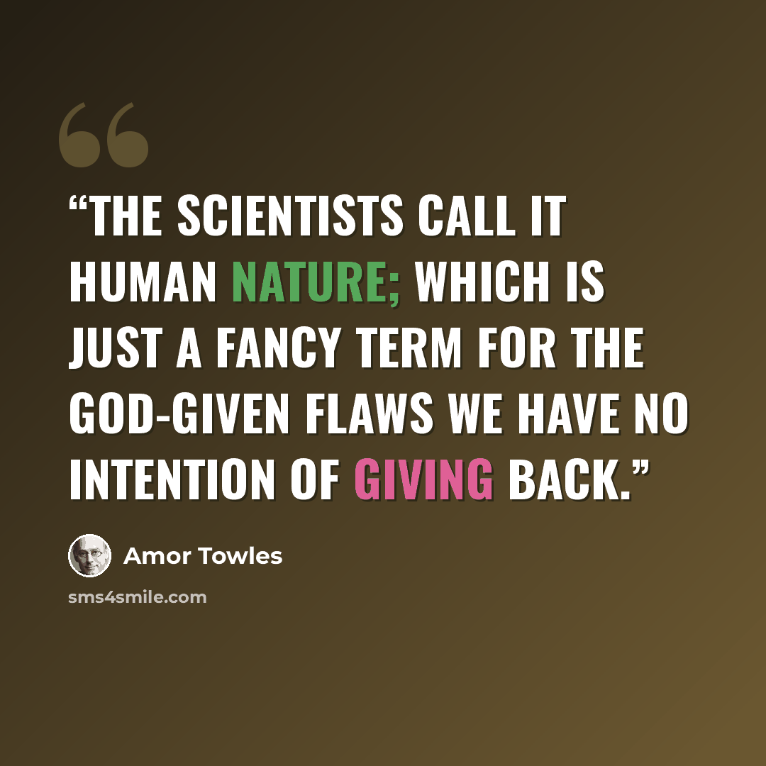 “The scientists call it human nature; which is just a fancy term for the God-given flaws we have no intention of giving back.” quote by Amor Towles