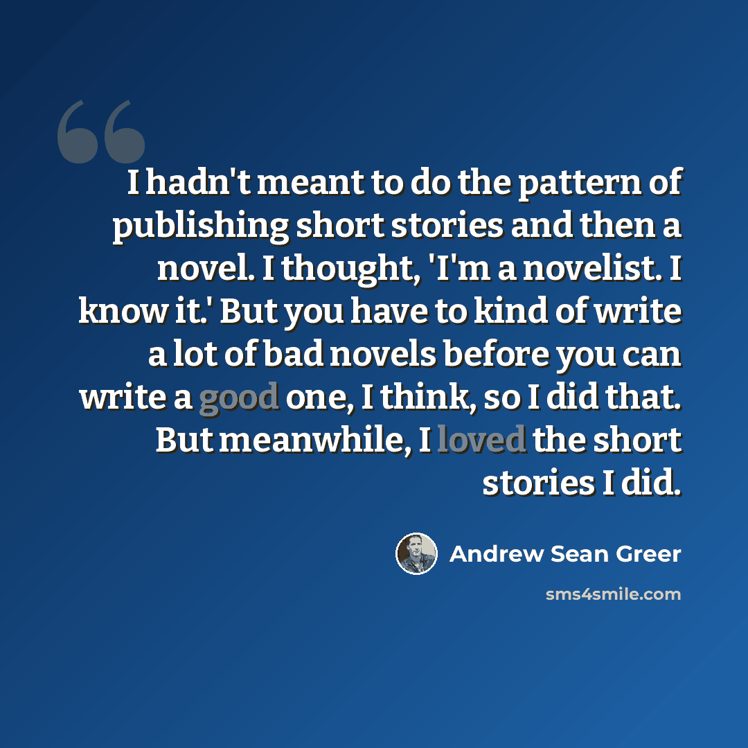 “I hadn't meant to do the pattern of publishing short stories and then a novel. I thought, 'I'm a novelist. I know it.' But you have to kind of write a lot of bad novels before you can write a good one, I think, so I did that. But meanwhile, I loved the short stories I did.” quote by Andrew Sean Greer