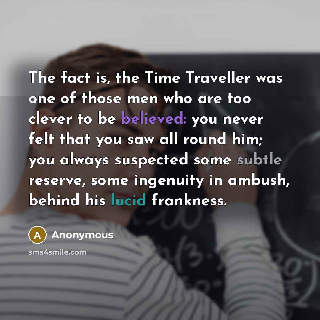 “The fact is, the Time Traveller was one of those men who are too clever to be believed: you never felt that you saw all round him; you always suspected some subtle reserve, some ingenuity in ambush, behind his lucid frankness.” quote by Anonymous