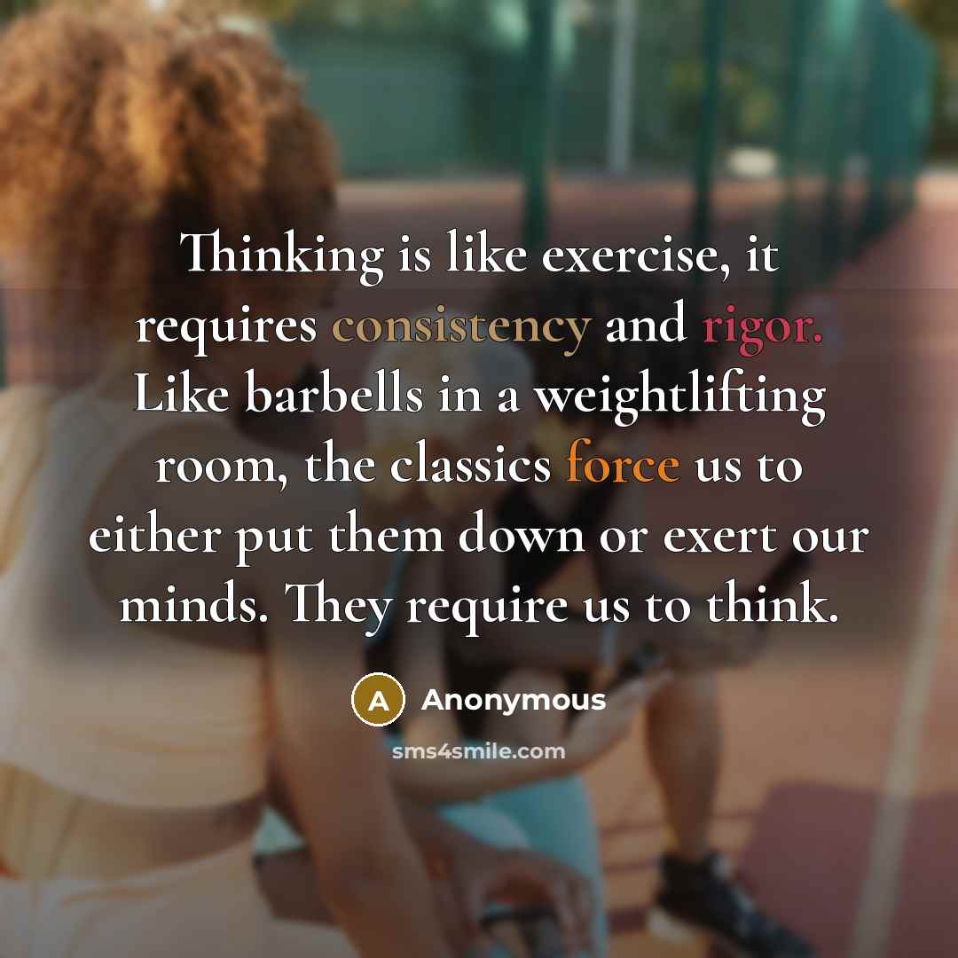 “Thinking is like exercise, it requires consistency and rigor. Like barbells in a weightlifting room, the classics force us to either put them down or exert our minds. They require us to think.” quote by Anonymous