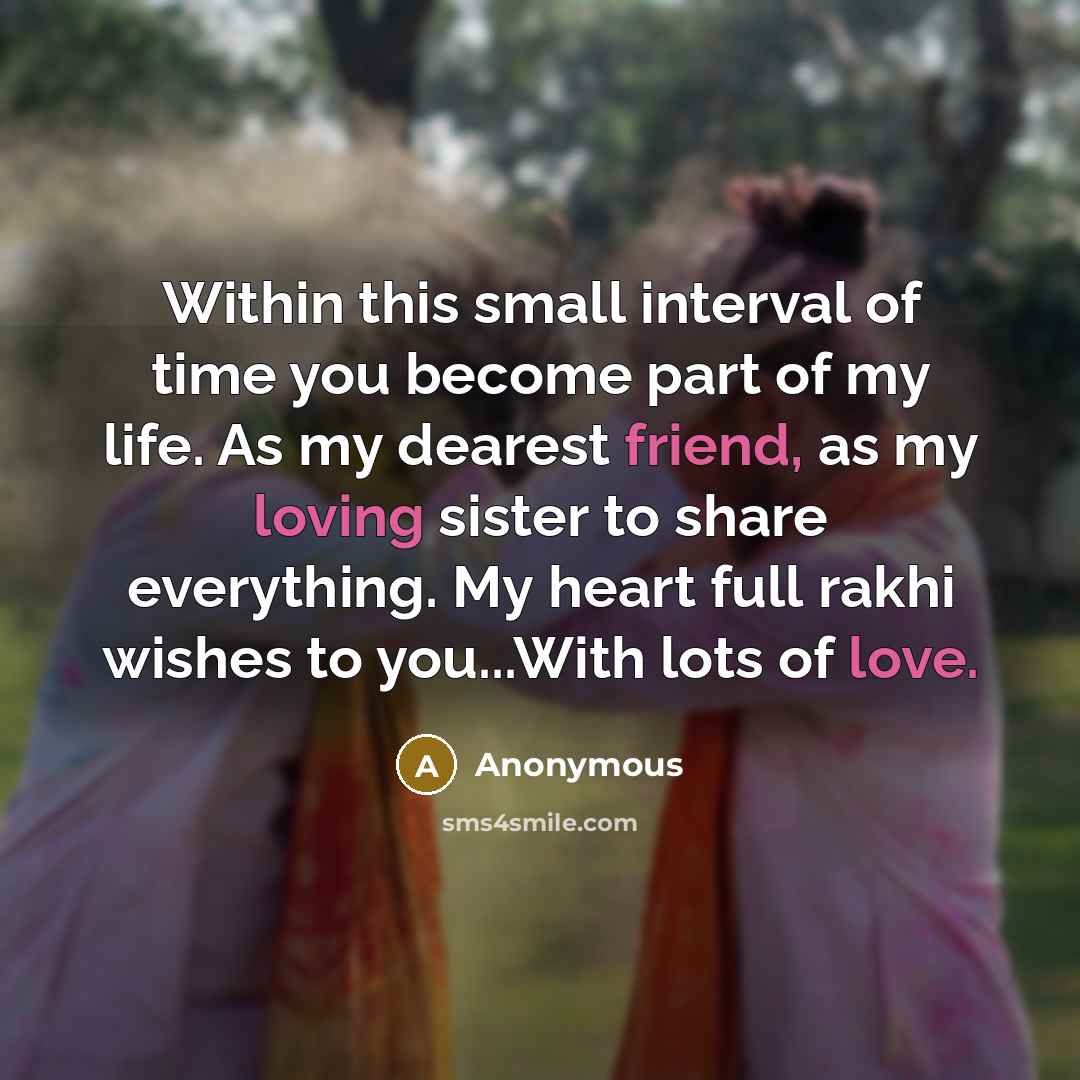 “Within this small interval of time you become part of my life. As my dearest friend, as my loving sister to share everything. My heart full rakhi wishes to you...With lots of love.” quote by Anonymous