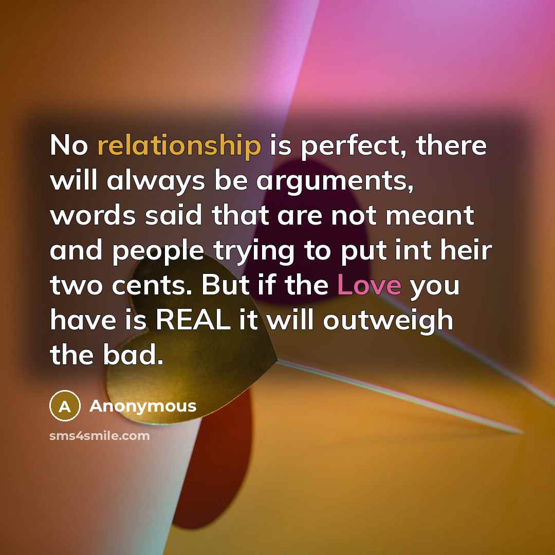 “No relationship is perfect, there will always be arguments, words said that are not meant and people trying to put int heir two cents. But if the Love you have is REAL it will outweigh the bad.” quote by Anonymous