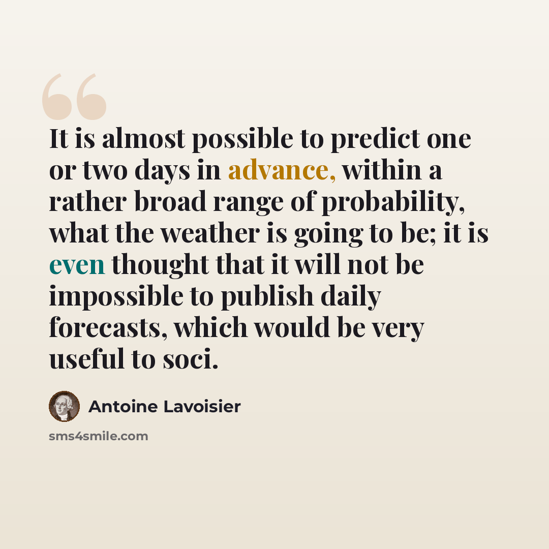“It is almost possible to predict one or two days in advance, within a rather broad range of probability, what the weather is going to be; it is even thought that it will not be impossible to publish daily forecasts, which would be very useful to soci.” quote by Antoine Lavoisier
