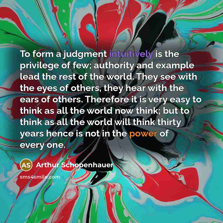 “To form a judgment intuitively is the privilege of few; authority and example lead the rest of the world. They see with the eyes of others, they hear with the ears of others. Therefore it is very easy to think as all the world now think; but to think as all the world will think thirty years hence…” quote by Arthur Schopenhauer