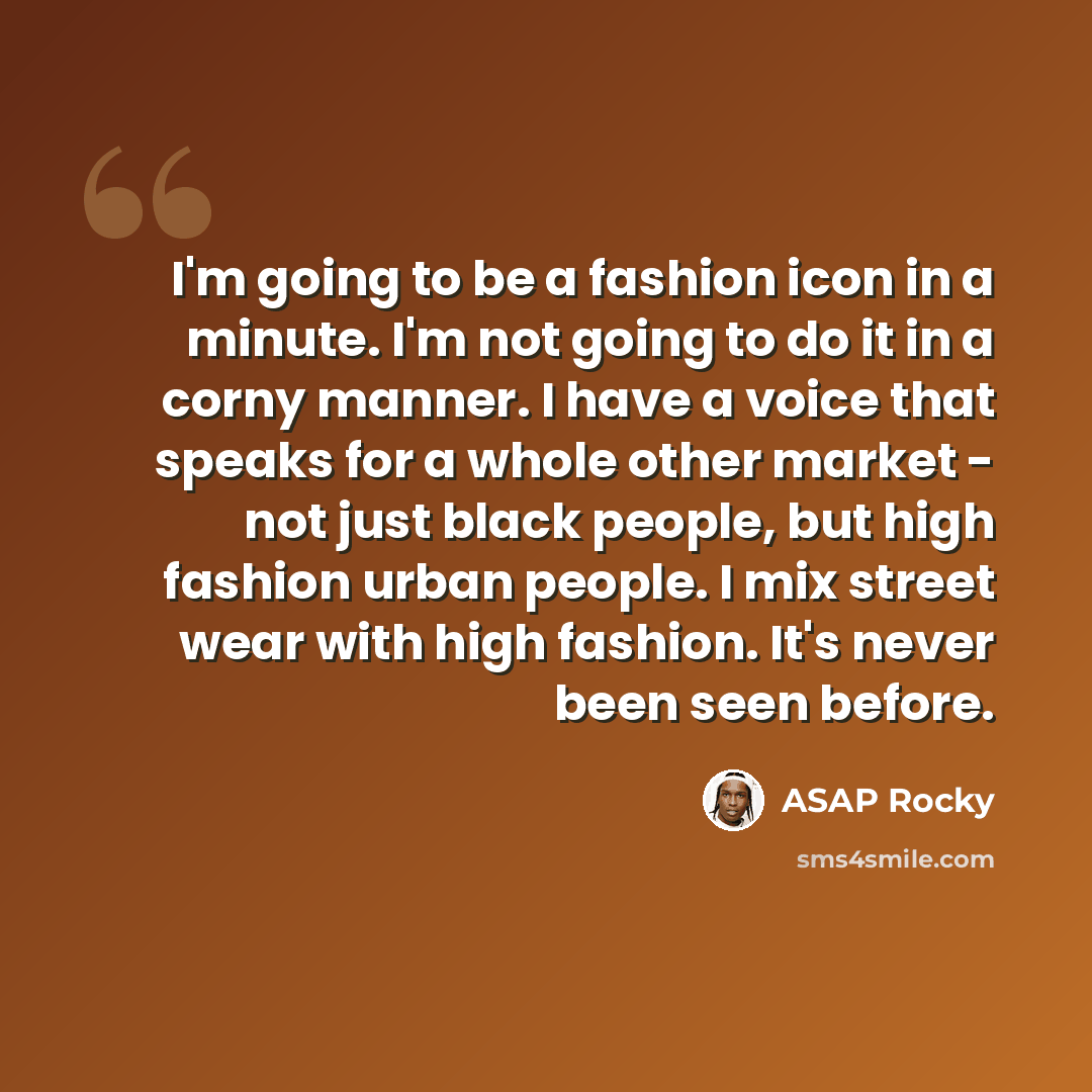 “I'm going to be a fashion icon in a minute. I'm not going to do it in a corny manner. I have a voice that speaks for a whole other market - not just black people, but high fashion urban people. I mix street wear with high fashion. It's never been seen before.” quote by ASAP Rocky