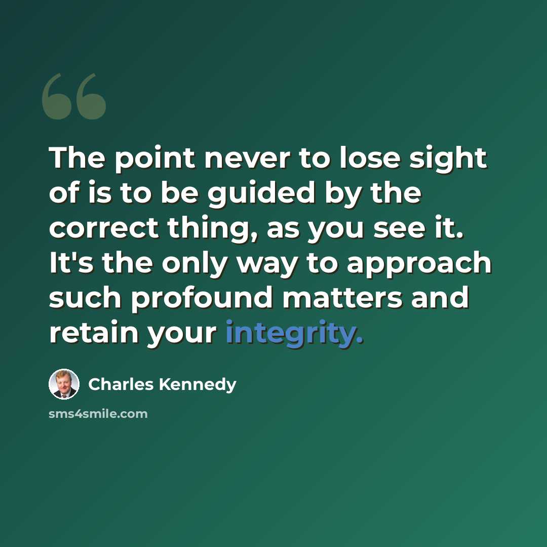 “The point never to lose sight of is to be guided by the correct thing, as you see it. It's the only way to approach such profound matters and retain your integrity.” quote by Charles Kennedy