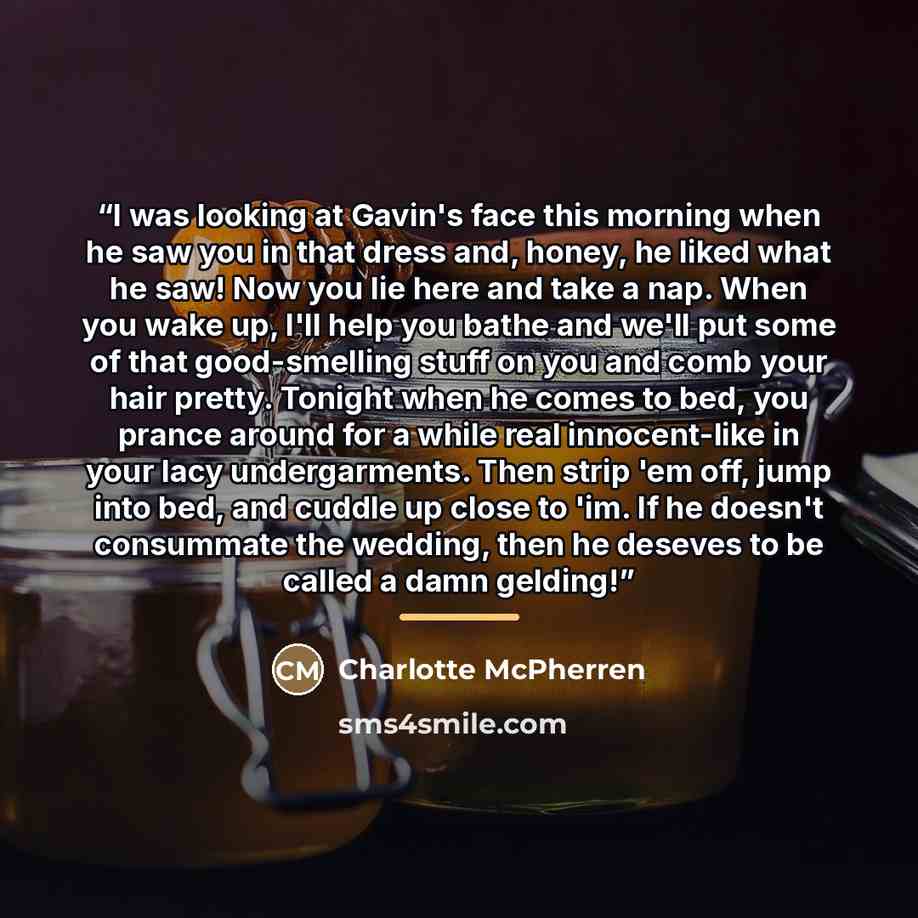 “I was looking at Gavin's face this morning when he saw you in that dress and, honey, he liked what he saw! Now you lie here and take a nap. When you wake up, I'll help you bathe and we'll put some of that good-smelling stuff on you and comb your hair pretty. Tonight when he comes to bed, you…” quote by Charlotte McPherren