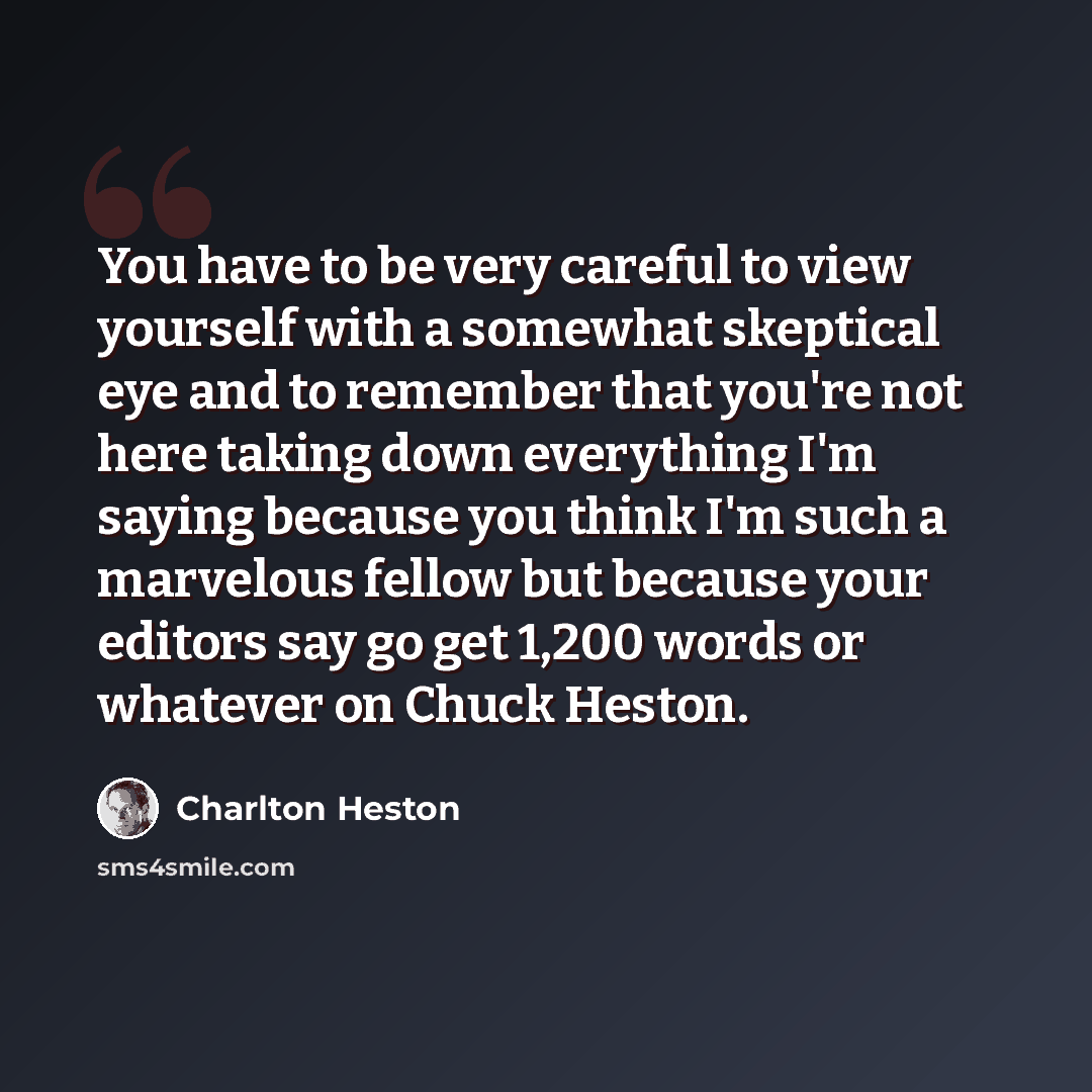 “You have to be very careful to view yourself with a somewhat skeptical eye and to remember that you're not here taking down everything I'm saying because you think I'm such a marvelous fellow but because your editors say go get 1,200 words or whatever on Chuck Heston.” quote by Charlton Heston