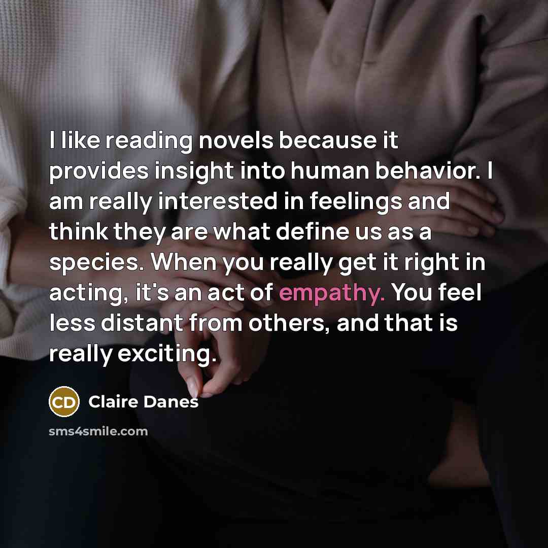 “I like reading novels because it provides insight into human behavior. I am really interested in feelings and think they are what define us as a species. When you really get it right in acting, it's an act of empathy. You feel less distant from others, and that is really exciting.” quote by Claire Danes