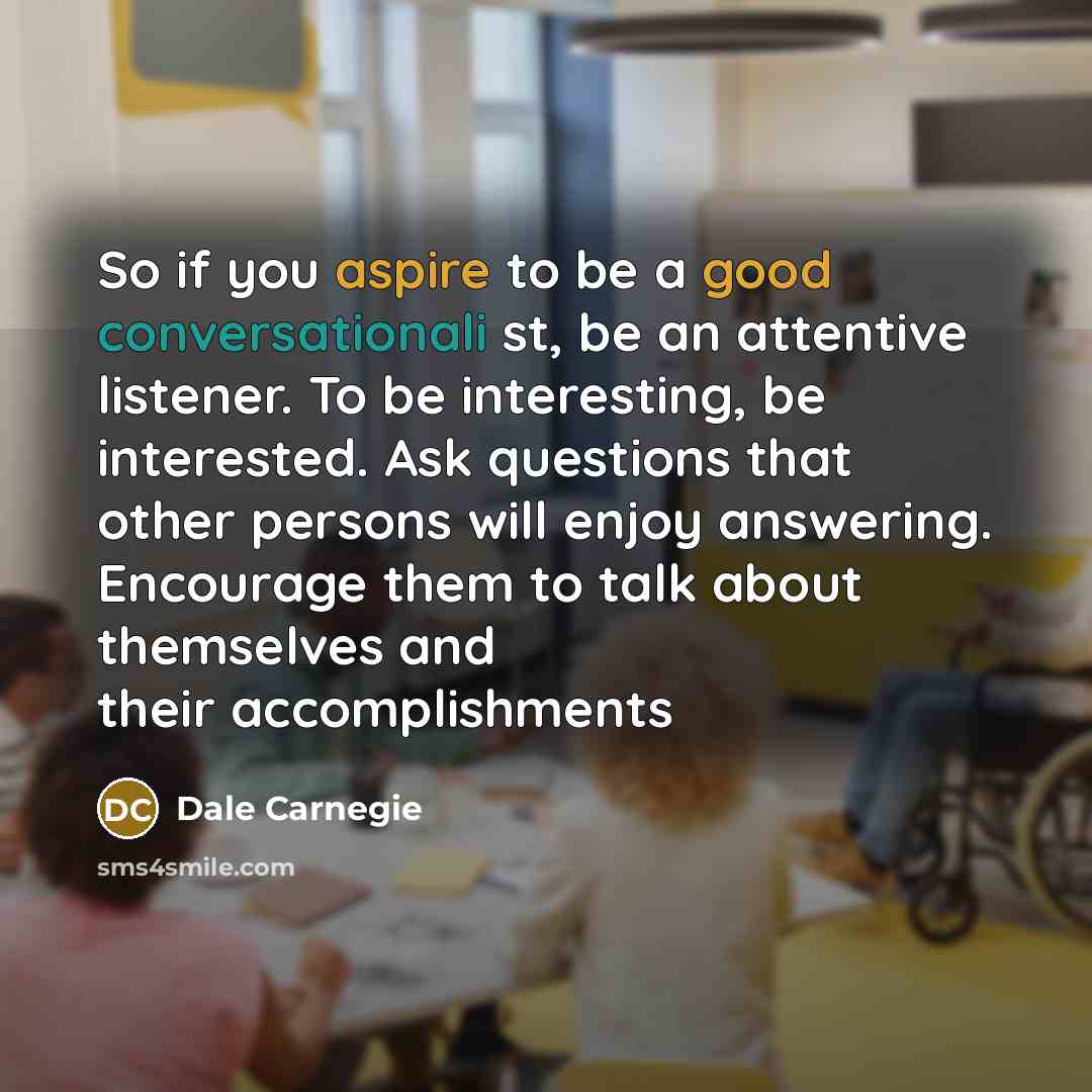 “So if you aspire to be a good conversationali st, be an attentive listener. To be interesting, be interested. Ask questions that other persons will enjoy answering. Encourage them to talk about themselves and their accomplishments” quote by Dale Carnegie