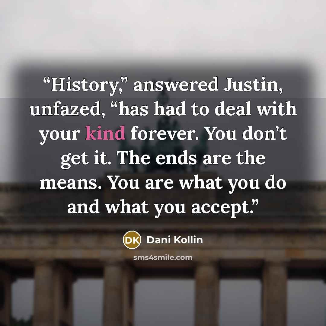 “History,” answered Justin, unfazed, “has had to deal with your kind forever. You don’t get it. The ends are the means. You are what you do and what you accept.” quote by Dani Kollin