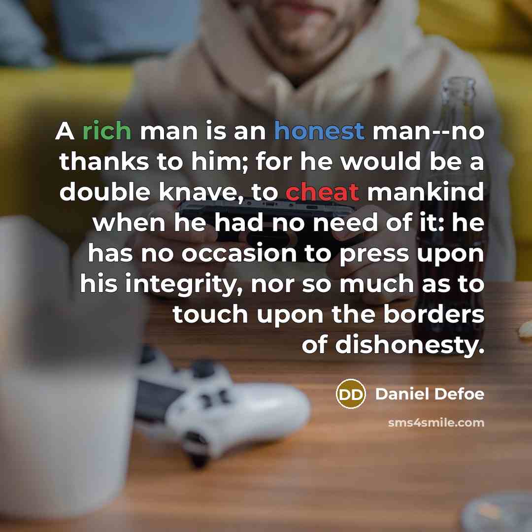 “A rich man is an honest man--no thanks to him; for he would be a double knave, to cheat mankind when he had no need of it: he has no occasion to press upon his integrity, nor so much as to touch upon the borders of dishonesty.” quote by Daniel Defoe