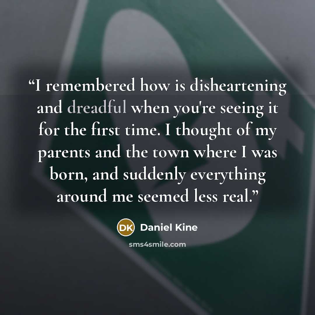 “I remembered how is disheartening and dreadful when you're seeing it for the first time. I thought of my parents and the town where I was born, and suddenly everything around me seemed less real.” quote by Daniel Kine