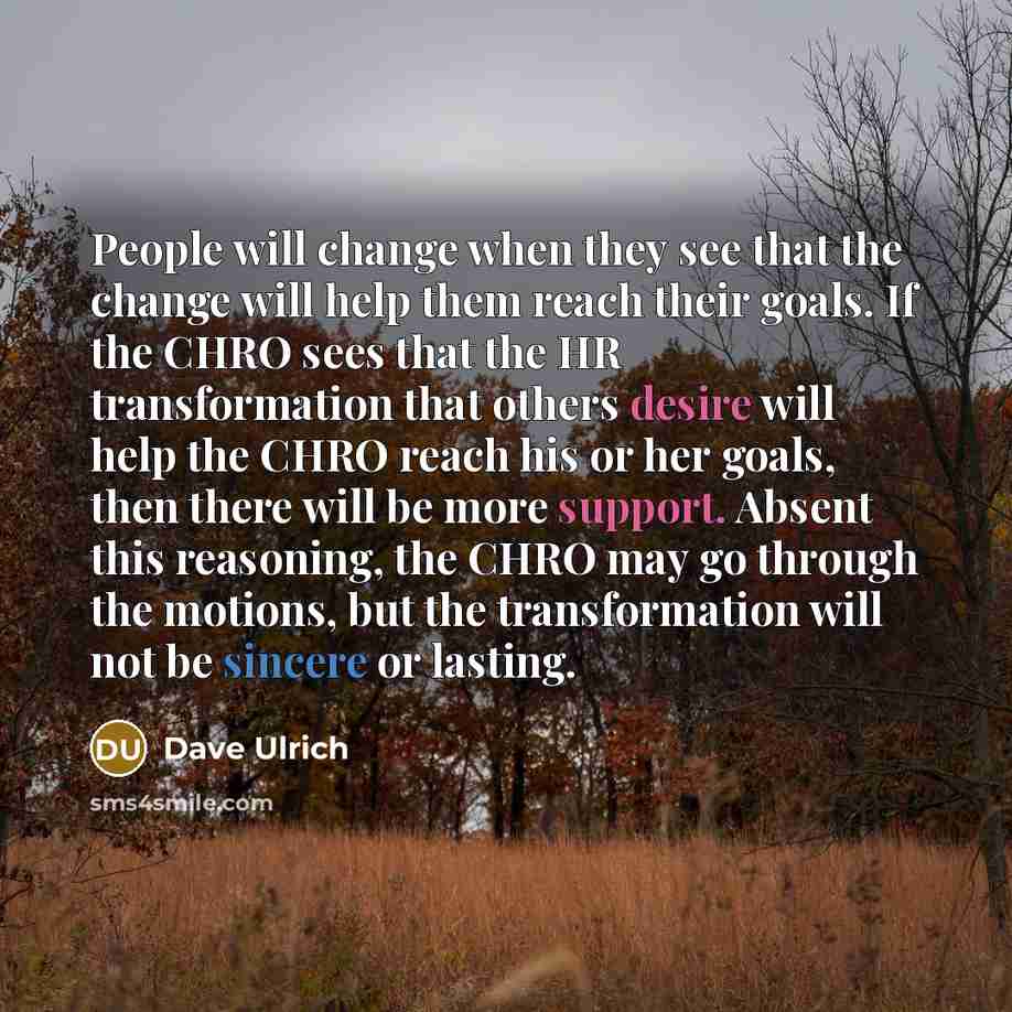 “People will change when they see that the change will help them reach their goals. If the CHRO sees that the HR transformation that others desire will help the CHRO reach his or her goals, then there will be more support. Absent this reasoning, the CHRO may go through the motions, but the…” quote by Dave Ulrich